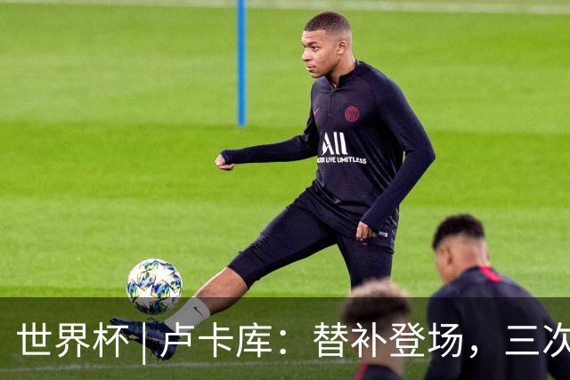 世界杯 | 卢卡库：替补登场，三次改变战局