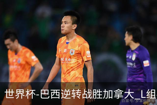 世界杯-巴西逆转战胜加拿大 L组4队同为3胜1负