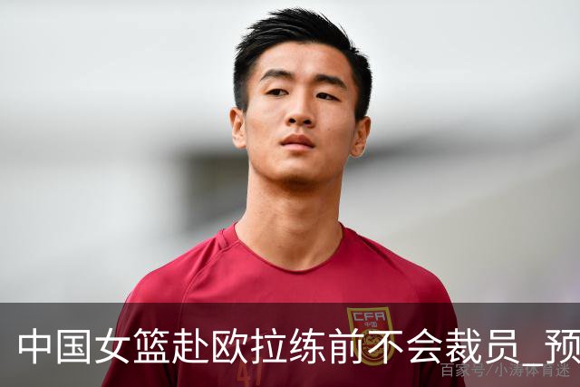 中国女篮赴欧拉练前不会裁员 预计将带着目前全部球员前往欧洲