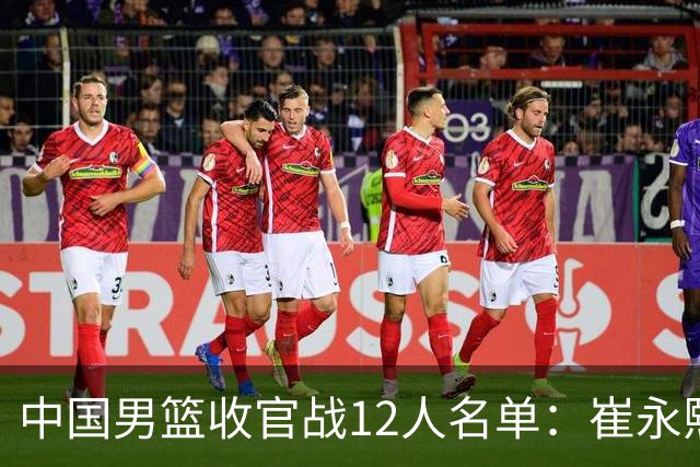 中国男篮收官战12人名单：崔永熙轮休赵维伦入选 赵继伟等老将缺席