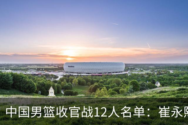 中国男篮收官战12人名单：崔永熙轮休赵维伦入选 赵继伟等老将缺席