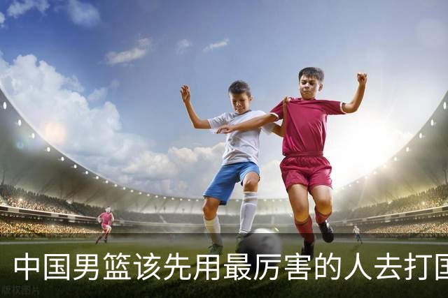中国男篮该先用最厉害的人去打国家队 而不是选5个最听话的
