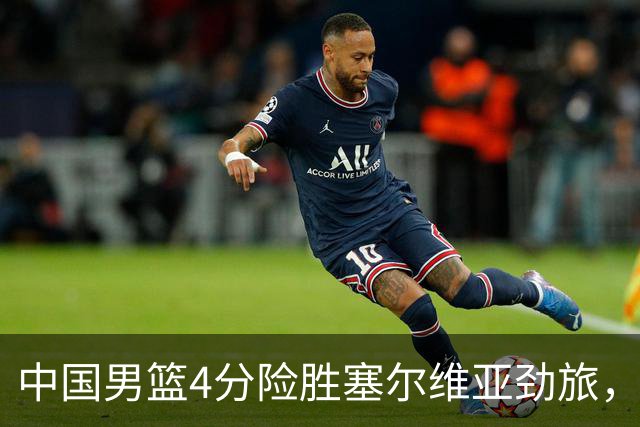 中国男篮4分险胜塞尔维亚劲旅，徐昕10分8板4封盖，王俊杰18+14
