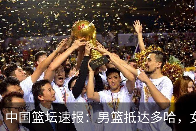 中国篮坛速报：男篮抵达多哈，女篮12人名单雏形已现