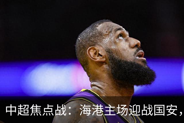 中超焦点战：海港主场迎战国安，莱昂纳多对决张玉宁
