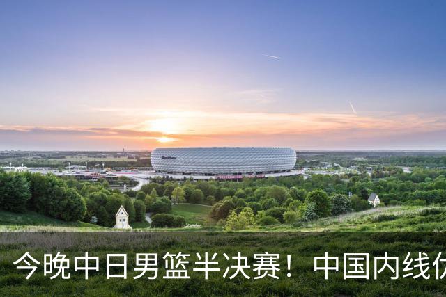 今晚中日男篮半决赛！中国内线优势与日本快攻对决