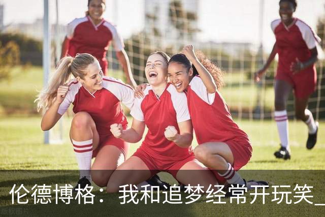 伦德博格：我和追梦经常开玩笑 我是新人&能拉拢些老将关系很重要