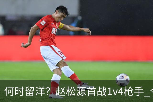 何时留洋？赵松源首战1v4枪手 今日替补1分钟造2球助球队逆转