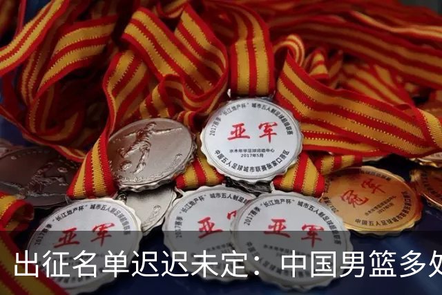 出征名单迟迟未定：中国男篮多处告急，备战成效受质疑