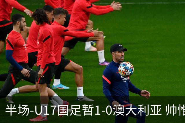 半场-U17国足暂1-0澳大利亚 帅惟浩1V2超车破门徐正鹏挑传助攻