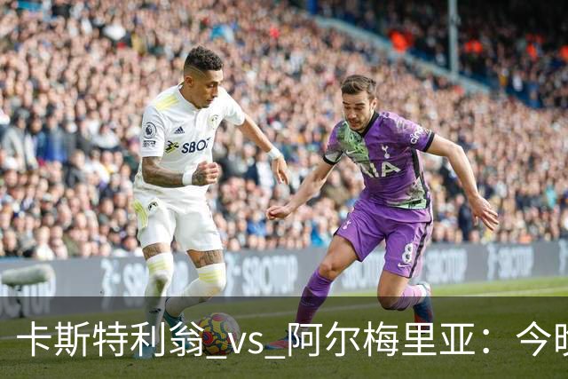 卡斯特利翁 vs 阿尔梅里亚：今晚21:00谁能迈出重返西甲的关键一步？