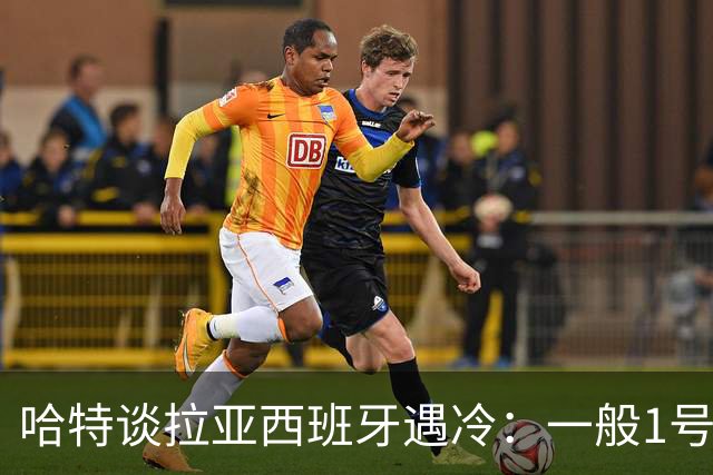 哈特谈拉亚西班牙遇冷：一般1号门将自己不犯错，教练很难换人的