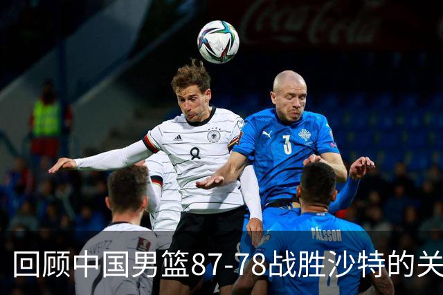 回顾中国男篮87-78战胜沙特的关键时刻与球员表现