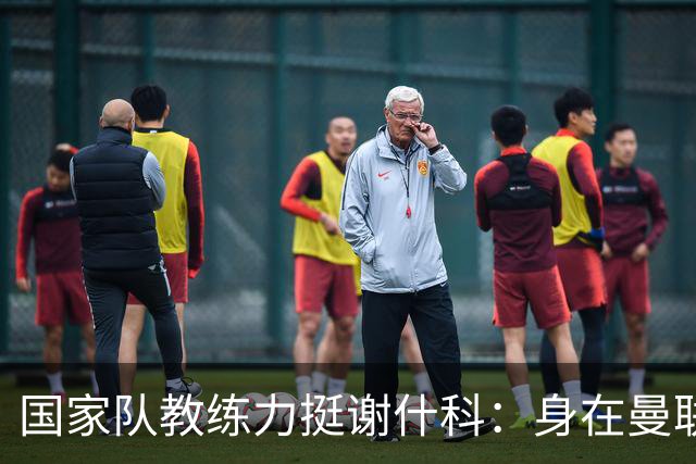 国家队教练力挺谢什科：身在曼联必面临压力