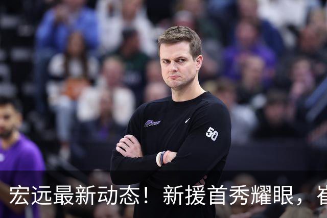 宏远最新动态！新援首秀耀眼，崔永熙重回状态，张皓嘉被弃用