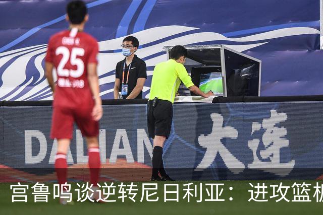 宫鲁鸣谈逆转尼日利亚：进攻篮板问题有改进 但失误仍然居高不下