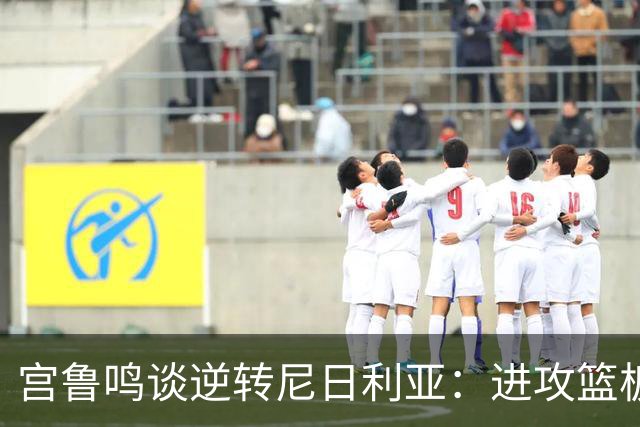 宫鲁鸣谈逆转尼日利亚：进攻篮板问题有改进 但失误仍然居高不下