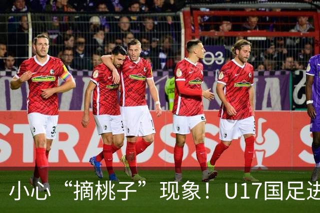 小心“摘桃子”现象！U17国足进军世界杯的背后关键