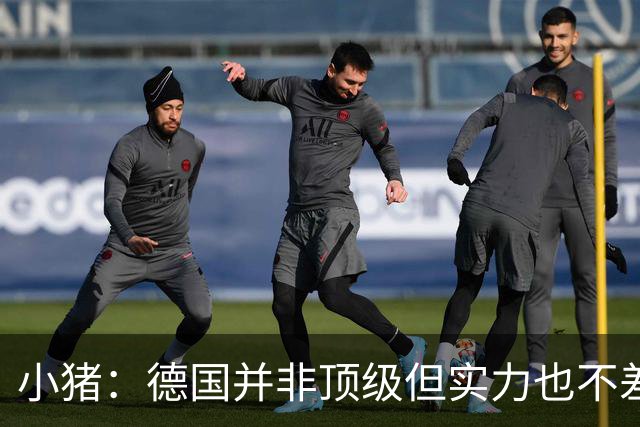 小猪：德国并非顶级但实力也不差 面对强悍防守时需要更清晰思路