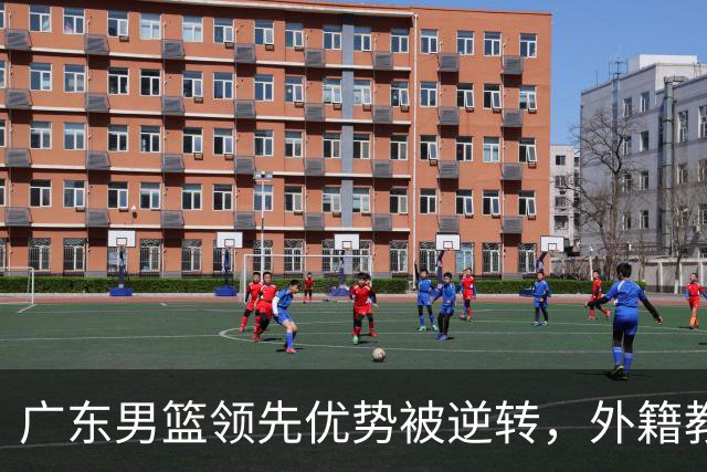 广东男篮领先优势被逆转，外籍教练面临质疑