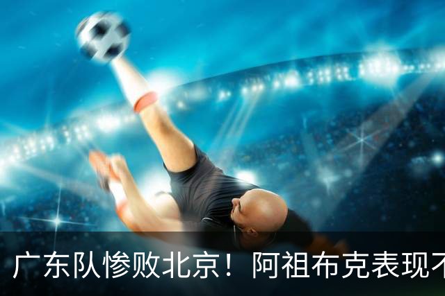 广东队惨败北京！阿祖布克表现不佳，杨鸣支招亚帅，威姆斯愿意出战
