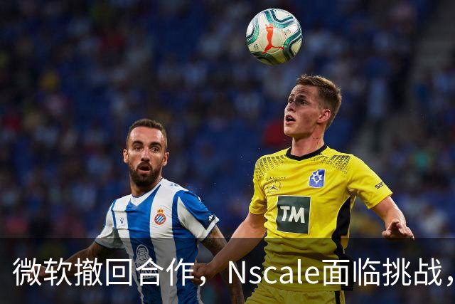 微软撤回合作，Nscale面临挑战，IPO之路凶险重重