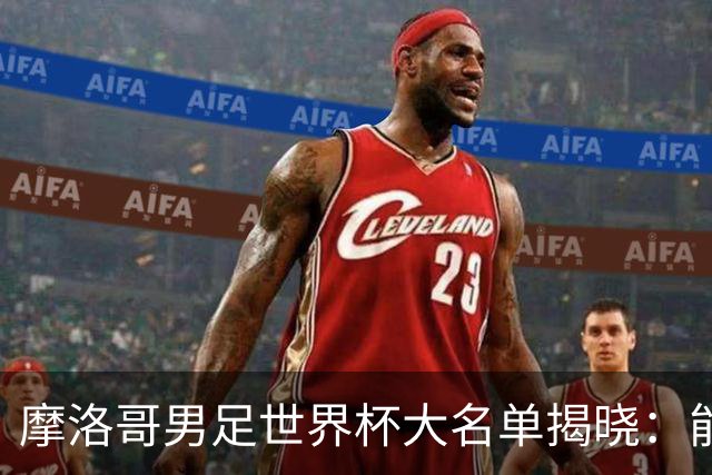 摩洛哥男足世界杯大名单揭晓：能否再创辉煌？