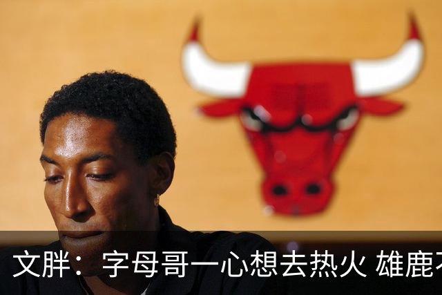 文胖：字母哥一心想去热火 雄鹿不喜欢报价正拉第三方&第四方