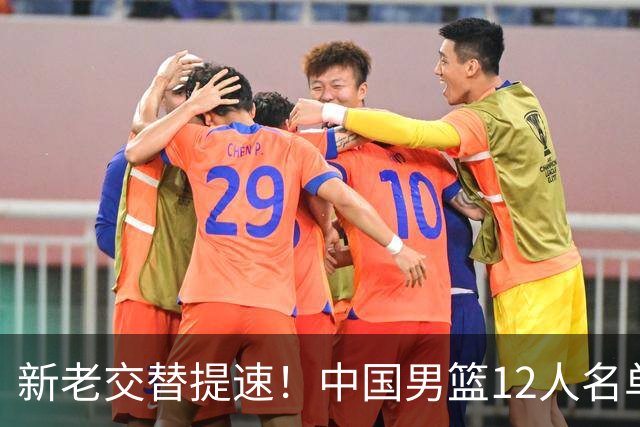 新老交替提速！中国男篮12人名单出炉，王俊杰杨瀚森领衔 徐昕首秀