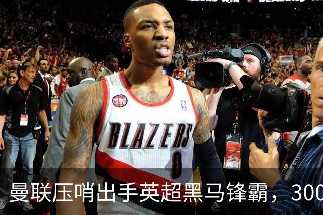 曼联压哨出手英超黑马锋霸，3000万有望到手