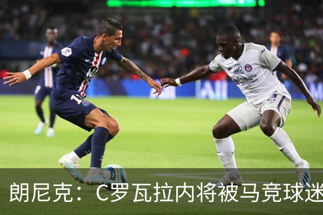 朗尼克：C罗瓦拉内将被马竞球迷特别针对 要做准备