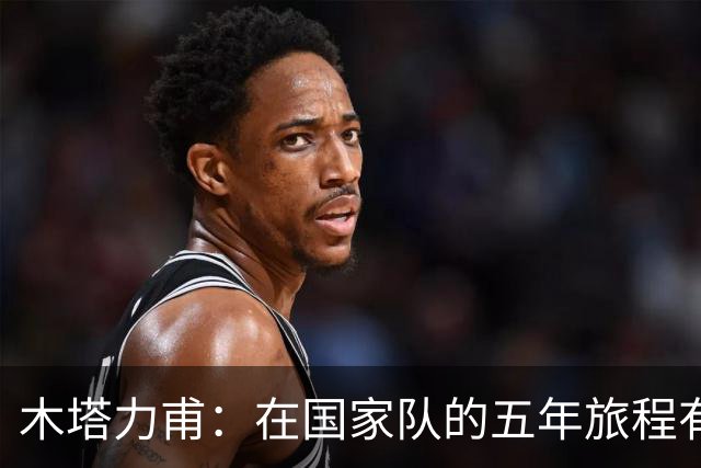 木塔力甫：在国家队的五年旅程有意义，期待新的征战