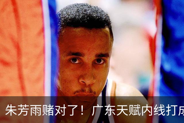 朱芳雨赌对了！广东天赋内线打成男篮老大，比杨瀚森更强！