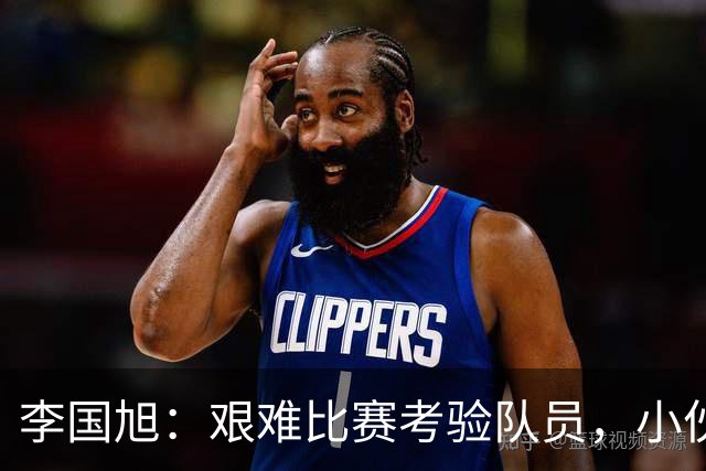 李国旭：艰难比赛考验队员，小伙子们表现出色