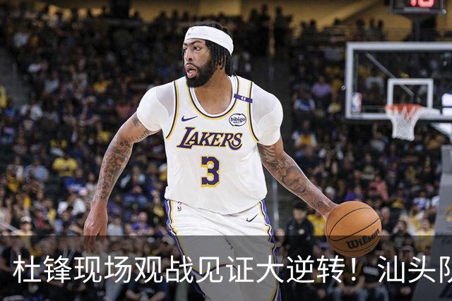 杜锋现场观战见证大逆转！汕头队主场翻盘拿到晋级主动权