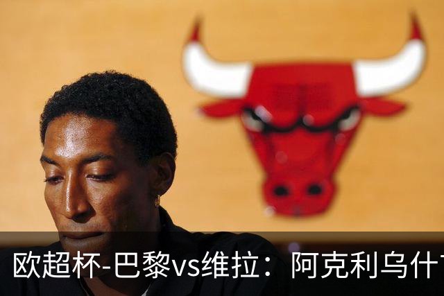 欧超杯-巴黎vs维拉：阿克利乌什首秀，维蒂尼亚先发，登贝莱替补