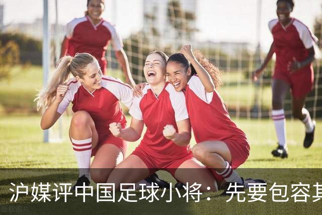 沪媒评中国足球小将：先要包容其存在，而非一味排斥、全盘否定
