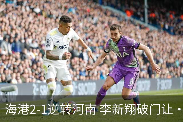 海港2-1逆转河南 李新翔破门让·克劳德制胜吾米提江送礼