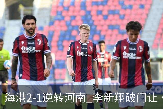 海港2-1逆转河南 李新翔破门让·克劳德制胜吾米提江送礼