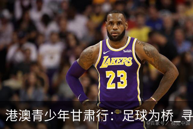 港澳青少年甘肃行：足球为桥 寻根问祖