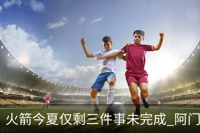 火箭今夏仅剩三件事未完成 阿门提前续约前景成谜？