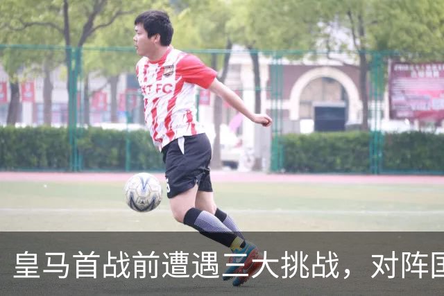 皇马首战前遭遇三大挑战，对阵国米的形势不容乐观