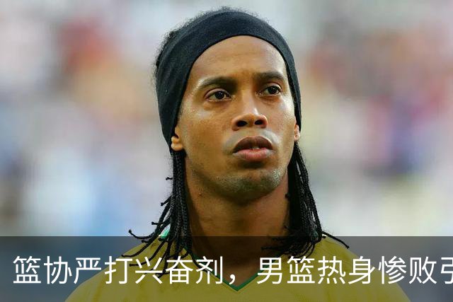 篮协严打兴奋剂，男篮热身惨败引发广泛质疑