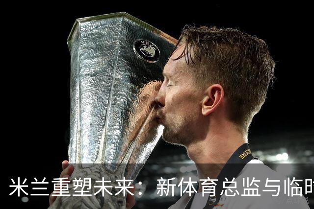 米兰重塑未来：新体育总监与临时CEO的选拔引发热议！