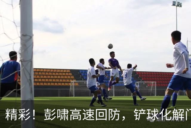 精彩！彭啸高速回防，铲球化解门前险情