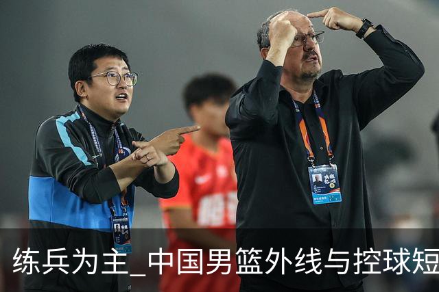 练兵为主 中国男篮外线与控球短板暴露无遗
