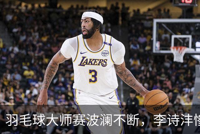 羽毛球大师赛波澜不断，李诗沣惨遭一轮游