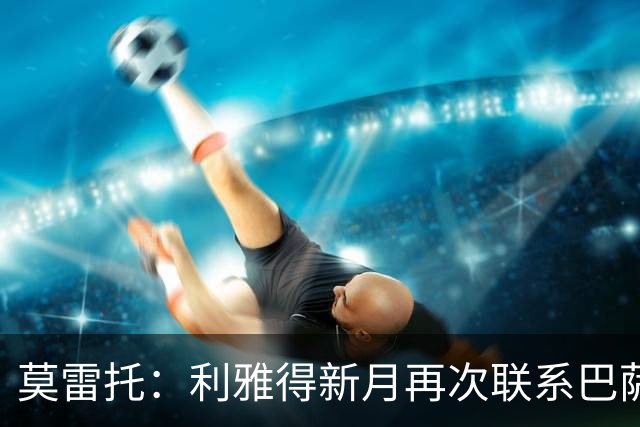 莫雷托：利雅得新月再次联系巴萨，商谈卡萨多的转会交易