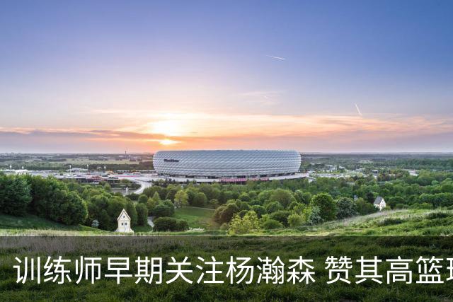 训练师早期关注杨瀚森 赞其高篮球智商
