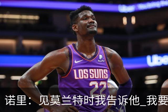 诺里：见莫兰特时我告诉他 我要的是当年季后赛击败我们的那个他
